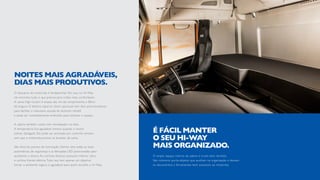 O descanso do motorista é fundamental. Por isso, no Hi-Way
ele encontra tudo o que precisa para noites mais confortáveis.
A cama High Confort é ampla: são 2m de comprimento e 80cm
de largura. O beliche superior (item opcional) tem dois amortecedores
para facilitar o manuseio, escada de alumínio retrátil
e pode ser completamente embutido para otimizar o espaço.
A cabine também conta com climatizador no teto.
A temperatura fica agradável mesmo quando o motor
estiver desligado. Ele pode ser acionado por controle remoto,
sem que o motorista precise se levantar da cama.
São diversos pontos de iluminação. Dentre eles estão as luzes
automáticas, de segurança e as lâmpadas LED posicionadas para
auxiliarem a leitura. As cortinas blackout possuem interior claro
e cortina frontal elétrica.Tudo isso tem apenas um objetivo:
tornar o ambiente seguro e agradável para quem escolhe o Hi-Way.
NOITES MAIS AGRADÁVEIS,
DIAS MAIS PRODUTIVOS.
O amplo espaço interno da cabine é muito bem dividido.
São inúmeros porta-objetos que auxiliam na organização e deixam
os documentos e ferramentas bem acessíveis ao motorista.
É FÁCIL MANTER
O SEU HI-WAY
MAIS ORGANIZADO.
 