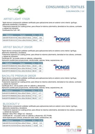 ARTIST BACKLIT 250GR
Tejido técnico composición poliéster certificado para aplicaciones tanto en exterior como interior. Ignífugo,
altamente resistentes y duraderos.
Tratamiento especial con coating primer, para ofrecer la máxima colorimetría, densidad en los colores, contraste
y calidad de impresión.
Certificado B1, se puede cortar en caliente y ultrasonido.
Aplicación posible para proyecciones, retroilumable, salones, ferias, exposiciones, etc
SUB-SOP-PO-564252155
SUB-SOP-PO-564252252
SUB-SOP-PO-564252310
155cm x50m(77,50m2)
252cm x50m(126,00m2)
310cm x50m(155,00m2)
440,20
715,68
880,40
65
CONSUMIBLES-TEXTILES
SUBLIMACIÓN / UV
5,68
5,68
5,68
BACKLITE PREMIUM 280GR
Tejido técnico composición poliéster certificado para aplicaciones tanto en exterior como interior. Ignífugo,
altamente resistentes y duraderos.
Tratamiento especial con coating primer, para ofrecer la máxima colorimetría, densidad en los colores, contraste
y calidad de impresión.
Certificado B-s1, d0 se puede cortar en caliente y ultrasonido.
Aplicación posible para proyecciones, retroilumable, salones, ferias, exposiciones, etc
SUB-SOP-PO-599280155
SUB-SOP-PO-599280252
SUB-SOP-PO-599280310
155cm x50m(77,50m2)
252cm x50m(126,00m2)
310cm x50m(155,00m2)
478,17
777,42
956,35
6,17
6,17
6,17
ARTIST LIGHT 170GR
Tejido técnico composición poliéster certificado para aplicaciones tanto en exterior como interior. Ignífugo,
altamente resistentes y duraderos.
Tratamiento especial con coating primer, para ofrecer la máxima colorimetría, densidad en los colores, contraste
y calidad de impresión.
Certificado B-s1,d0 + M1.
SUB-SOP-PO-561161155
SUB-SOP-PO-561161310
155cm x50m(77,50m2)
310cm x50m(155,00m2)
279,00
558,00
3,60
3,60
BLOCKOUT V
Tejido técnico composición poliéster certificado para aplicaciones tanto en exterior como interior. Ignífugo,
altamente resistentes y duraderos.
Tratamiento especial con coating primer, para ofrecer la máxima colorimetría, densidad en los colores, contraste
y calidad de impresión.
Material 100% PES -300gr/ m2 - blockout
Certificado B1 - se puede cortar en caliente y ultrasonido -ICC Profile
textil especial para cortinas, protección solar, teatro, exhibiciones, etc.
SUB-SOP-PO-512310155
SUB-SOP-PO-512310310
155cm x50m(77,50m2)
310cm x50m(155,00m2)
560,32
1.120,65
7,23
7,23
 
