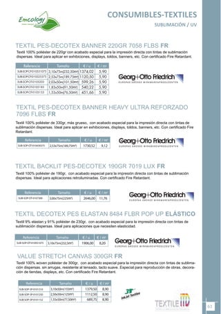 63
CONSUMIBLES-TEXTILES
SUBLIMACIÓN / UV
VALUE STRETCH CANVAS 300GR FR
TEXTIL BACKLIT PES-DECOTEX 190GR 7019 LUX FR
Referencia Tamaño
SUB-SOP-OT-0107300 3,00x75m(225m2
)
€ / u € / m2
2646,00 11,76
Referencia Tamaño
3,10x50m(155m2
)
2,50x50m(125m2
)
1,55x50m(77,50m2
)
€ / u € / m2
1379,50
1112,50
689,75
8,90
8,90
8,90
SUB-SOP-3P-0101310
SUB-SOP-3P-0101250
SUB-SOP-3P-0101152
TEXTIL DECOTEX PES ELASTAN 8484 FLBR POP UP ELÁSTICO
Referencia Tamaño
SUB-SOP-OT-010931075 3,10x75m(232,5m2
)
€ / u € / m2
1906,00 8,20
Textil 100% poliéster de 190gr, con acabado especial para la impresión directa con tintas de sublimación
dispersas. Ideal para aplicaciones retroiluminadas. Con certificado Fire Retardant.
Textil 9% elastan y 91% poliéster de 230gr, con acabado especial para la impresión directa con tintas de
sublimación dispersas. Ideal para aplicaciones que necesiten elasticidad.
Textil 100% woven poliéster de 300gr, con acabado especial para la impresión directa con tintas de sublima-
ción dispersas. sin arrugas, resistente al tensado, tacto suave. Especial para reproducción de obras, decora-
ción de tiendas, displays, etc. Con certificado Fire Retardant.
TEXTIL PES-DECOTEX BANNER HEAVY ULTRA REFORZADO
7096 FLBS FR
Referencia Tamaño
SUB-SOP-OT-010430375 2,53x75m(189,75m2
)
€ / u € / m2
1730,52 9,12
Textil 100% poliéster de 330gr, más grueso, con acabado especial para la impresión directa con tintas de
sublimación dispersas. Ideal para aplicar en exhibiciones, displays, toldos, banners, etc. Con certificado Fire
Retardant.
TEXTIL PES-DECOTEX BANNER 220GR 7058 FLBS FR
Textil 100% poliéster de 220gr con acabado especial para la impresión directa con tintas de sublimación
dispersas. Ideal para aplicar en exhibiciones, displays, toldos, banners, etc. Con certificado Fire Retardant.
 