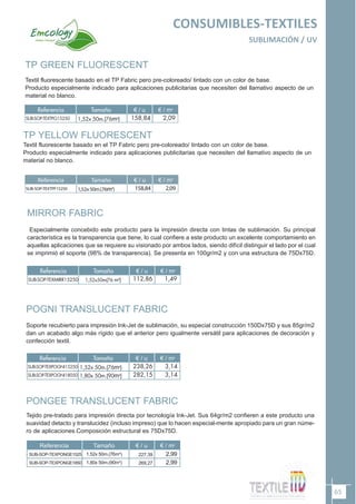 TP GREEN FLUORESCENT
Textil fluorescente basado en el TP Fabric pero pre-coloreado/ tintado con un color de base.
Producto especialmente indicado para aplicaciones publicitarias que necesiten del llamativo aspecto de un
material no blanco.
TP YELLOW FLUORESCENT
Textil fluorescente basado en el TP Fabric pero pre-coloreado/ tintado con un color de base.
Producto especialmente indicado para aplicaciones publicitarias que necesiten del llamativo aspecto de un
material no blanco.
MIRROR FABRIC
Especialmente concebido este producto para la impresión directa con tintas de sublimación. Su principal
característica es la transparencia que tiene, lo cual confiere a este producto un excelente comportamiento en
aquellas aplicaciones que se requiere su visionado por ambos lados, siendo difícil distinguir el lado por el cual
se imprimió el soporte (98% de transparencia). Se presenta en 100gr/m2 y con una estructura de 75Dx75D.
Referencia Tamaño € / u € / m2
SUB-SOP-TEXTPF15250 1,52x 50m.(76m2
) 158,84 2,09
65
CONSUMIBLES-TEXTILES
SUBLIMACIÓN / UV
POGNI TRANSLUCENT FABRIC
Soporte recubierto para impresión Ink-Jet de sublimación, su especial construcción 150Dx75D y sus 85gr/m2
dan un acabado algo más rígido que el anterior pero igualmente versátil para aplicaciones de decoración y
confección textil.
PONGEE TRANSLUCENT FABRIC
.
Tejido pre-tratado para impresión directa por tecnología Ink-Jet. Sus 64gr/m2 confieren a este producto una
suavidad detacto y translucidez (incluso impreso) que lo hacen especial-mente apropiado para un gran núme-
ro de aplicaciones.Composición estructural es 75Dx75D.
 