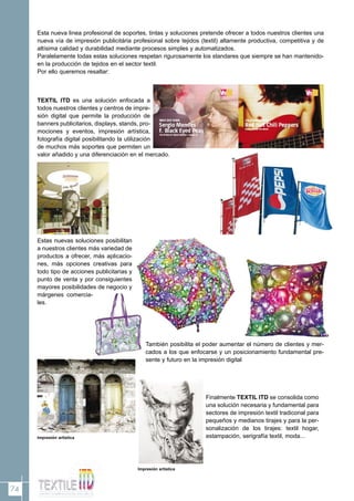 74
Esta nueva linea profesional de soportes, tintas y soluciones pretende ofrecer a todos nuestros clientes una
nueva vía de impresión publicitária profesional sobre tejidos (textil) altamente productiva, competitiva y de
altísima calidad y durabilidad mediante procesos simples y automatizados.
Paralelamente todas estas soluciones respetan rigurosamente los standares que siempre se han mantenido-
en la producción de tejidos en el sector textil.
Por ello queremos resaltar:
TEXTIL ITD es una solución enfocada a
todos nuestros clientes y centros de impre-
sión digital que permite la producción de
banners publicitarios, displays, stands, pro-
mociones y eventos, impresión artística,
fotografía digital posibilitando la utilización
de muchos más soportes que permiten un
valor añadido y una diferenciación en el mercado.
Estas nuevas soluciones posibilitan
a nuestros clientes más variedad de
productos a ofrecer, más aplicacio-
nes, más opciones creativas para
todo tipo de acciones publicitarias y
punto de venta y por consiguientes
mayores posibilidades de negocio y
márgenes comercia-
les.
También posibilita el poder aumentar el número de clientes y mer-
cados a los que enfocarse y un posicionamiento fundamental pre-
sente y futuro en la impresión digital
Finalmente TEXTIL ITD se consolida como
una solución necesaria y fundamental para
sectores de impresión textil tradiconal para
pequeños y medianos tirajes y para la per-
sonalización de los tirajes: textil hogar,
estampación, serigrafía textil, moda...Impresión artística
Impresión artística
 
