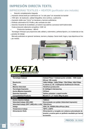 52
IMPRESIÓN DIRECTA TEXTIL
IMPRESORAS TEXTILES + HEATER (purificador aire incluido)
Solución completamente integrada
Impresión directa textil por sublimación en "un solo paso" sin necesidad de transfer
1440 dpi's de resolución, calidad fotográfica, tono continuo, cuatricomía
Impresión doble cara "mirror" en banderas y banners publicitarios
Perfecta colorimetría ICC Profile y alto contraste de color
Garantía industrial de durabilidad y al exterior equivalente a procesos textil tradicionales
Coste producción altamente competitivo: 0,6€/ m2
Producción banderas: 1,8€/m2
Tecnología infrarojos que proporciona alta calidad y colorimetría, perfecta fijación y no incidencias en las
paradas de trabajo
Mercado publicitario en general: banderas, banners y displays. Sector textil, hogar y ropa deportiva en tira-
jes medios.
PRECIO: 38.500€
HEATER
IMPRESORA
Tecnología Cabezal
Resolución
Tinta
Máxima Velocidad
Tecnología Impresión
Ancho Máximo Impresión
Soportes Impresión
Compatibilidad Producto
Cabezal Piezo 1 Cabezal punto variable . 1440 nozzle
(8linear 180 nozzle)
1440x1440dpi; 1440x720dpi; 720x720dpi; 540x720dpi
4 colores (C, M, Y, K)Dispersa Sublimación Directa
16m2/hora producción
I2 intelligent interweaving
1615mm
Tejidos polyéster y papel transfer
Mandril 2" y 3" hasta 30kg de peso
Ancho máximo trabajo
Velocidad trabajo (ON LINE)
Velocidad trabajo (OFF LINE)rollo a rollo
Voltaje
Temperatura trabajo
Alimentación Rollo
1520mm
Sincronizada con plotter (Velocidad Impresión)
130m2/hora
220V, 2A, 50/60Hz MonoPhase (4kw)
160ºC a 240ºC
Alimentación y recogida con sistema automatizado de
tensión y avance para un perfecto resultado por barras
de tensión.
 