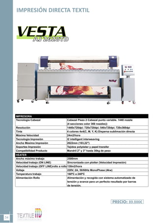 54
IMPRESIÓN DIRECTA TEXTIL
PRECIO: 89.886€
HEATER
IMPRESORA
Tecnología Cabezal
Resolución
Tinta
Máxima Velocidad
Tecnología Impresión
Ancho Máximo Impresión
Soportes Impresión
Compatibilidad Producto
Cabezal Piezo 2 Cabezal punto variable. 1440 nozzle
(4 secciones color 360 nozzles))
1440x720dpi; 720x720dpi; 540x720dpi; 720x360dpi
4 colores 4x4(C, M, Y, K) Dispersa sublimación directa
24m2/hora
I2 intelligent interweaving
2622mm (103,22")
Tejidos polyéster y papel transfer
Mandril 2" y 3" hasta 30kg de peso
Ancho máximo trabajo
Velocidad trabajo (ON LINE)
Velocidad trabajo (OFF LINE)rollo a rollo
Voltaje
Temperatura trabajo
Alimentación Rollo
2500mm
Sincronizada con plotter (Velocidad Impresión)
130m2/hora
220V, 2A, 50/60Hz MonoPhase (4kw)
160ºC a 240ºC
Alimentación y recogida con sistema automatizado de
tensión y avance para un perfecto resultado por barras
de tensión.
 