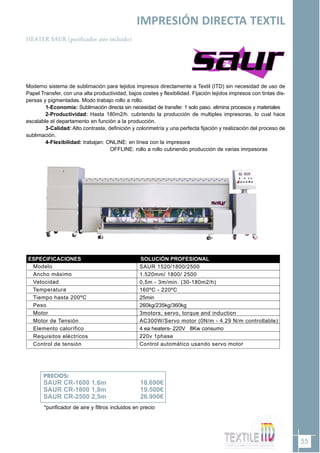 55
IMPRESIÓN DIRECTA TEXTIL
HEATER SAUR (purificador aire incluido)
PRECIOS:
SAUR CR-1600 1,6m 18.690€
SAUR CR-1800 1,8m 19.500€
SAUR CR-2500 2,5m 26.990€
Moderno sistema de sublimación para tejidos impresos directamente a Textil (ITD) sin necesidad de uso de
Papel Transfer, con una alta productividad, bajos costes y flexibilidad. Fijación tejidos impresos con tintas dis-
persas y pigmentadas. Modo trabajo rollo a rollo.
1-Economía: Sublimación directa sin necesidad de transfer. 1 solo paso. elimina procesos y materiales
2-Productividad: Hasta 180m2/h. cubriendo la producción de multiples impresoras, lo cual hace
escalable el departamento en función a la producción.
3-Calidad: Alto contraste, definición y colorimetría y una perfecta fijación y realización del proceso de
sublimación.
4-Flexibilidad: trabajan: ONLINE: en línea con la impresora
OFFLINE: rollo a rollo cubriendo producción de varias imrpesoras
ESPECIFICACIONES
Modelo
Ancho máximo
Velocidad
Temperatura
Tiempo hasta 200ºC
Peso
Motor
Motor de Tensión
Elemento calorífico
Requisitos eléctricos
Control de tensión
SAUR 1520/1800/2500
1.520mm/ 1800/ 2500
0,5m - 3m/min. (30-180m2/h)
160ºC - 220ºC
25min
260kg/235kg/360kg
3motors; servo, torque and induction
AC300W/Servo motor (0N/m - 4.29 N/m controllable)
4 ea heaters- 220V 8Kw consumo
220v 1phase
Control automático usando servo motor
SOLUCIÓN PROFESIONAL
*purificador de aire y filtros incluidos en precio
 