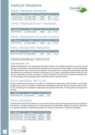 62
CONSUMIBLES-TEXTILES
SUBLIMACIÓN / UV
TEXTIL BANDERA “NET FLAG”
Textil con perforaciones similares a una rejilla. La composición de este textil es 100% poliester y esta tratado
(coated) por la cara de la impresión. Especial para aplicaciones exteriores donde se requiere evitar el "efec-
to vela". También gran versatilidad en aplicaciones de especial creatividad, al mismo grado de transparencia
del color.
Desde el departamento I+D de productos del Grupo Emaser, nos complace presentar por primera vez una
selección de productos especialmente desarrollados para la Impresión Directa Digital con tintas sublimables.
Por ello queremos hacer mención que la colección de productos que a continuación presentamos está toda
ella tratada en la superficie de impresión (recubierta) con un "coating" especialmente desarrollado para opti-
mizar la colorimetría, el tiempo de secado y curado y la fijación de la tinta una vez impresos mediante equi-
pos de tecnología Ink-jet (piezoeléctricos). Especiales para la impresión directa.
TEXTIL BANDERA
Especial soporte textil 100% poliéster. Como su mismo nombre indica su principal aplicación es la confección
de banderas, impresas directamente con tintas Dispersas de Sublimación. Debido a su gramaje 145gr/m2 y
a su especial superficie microperforada permite ser vista por ambos lados sin diferencia apreciable.
Referencia Tamaño € / u € / m2
SUB-SOP-TEXNET15250 1,52 x 50m.(76m2
) 239,09 3,14
PAPEL PREMIUM TRANSFER
Referencia Tamaño € / u € / m2
SUB-SOP-ITP-N70-63
SUB-SOP-ITP-N90-63
1,62 x200m (324m2
)
1,62 x100m (162m2
)
145,00
82,96
0,45
0,52
70gr
PAPEL PREMIUM STICKY TRANSFER
Referencia Tamaño € / u € / m2
SUB-SOP-ITP-S95-63 1,62 x 100m (162m2
) 90,30 0,56
PAPEL TRANSFER CELULOSA BLANCA
Referencia Tamaño € / u € / m2
SUB-SOP-ITP-N50-63 1,62 x 300m (486m2
) 65,30 0,13
90gr
PAPEL PROTECTOR TRANSFER
Referencia Tamaño € / u € / m2
SUB-SOP-ITP-N18PRO63 1,62 x 300m (486m2
) 27,93 0,06
PAPELES TRANSFER
gr
gr
95gr
gr
50gr
gr
18gr
 