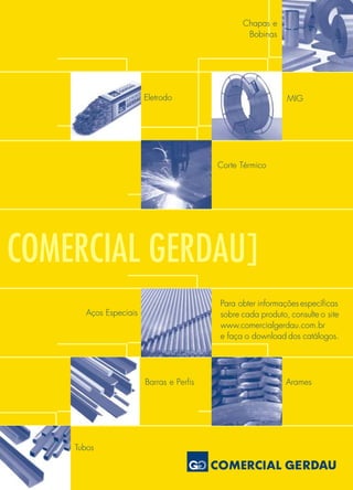 COMERCIAL GERDAU]
Tubos
Barras e Perfis Arames
Aços Especiais
Corte Térmico
Eletrodo MIG
Chapas e
Bobinas
Para obter informações específicas
sobre cada produto, consulte o site
www.comercialgerdau.com.br
e faça o download dos catálogos.
 