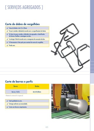 Corte de barras e perfis
Barras e Perfis Até 610,00mm
Barras Bitolas
- Material comercial e especial.
[ SERVIÇOS AGREGADOS ]
Corte de dobra de vergalhões
Faixa de bitolas é de 4,2 a 32mmü
O aço é cortado e dobrado de acordo com as especificações do cliente.ü
Os lotes de peças cortadas e dobradas são agrupados e identificadosü
de forma a facilitar a montagem na obra.
A entrega é feita de acordo com o cronograma de execução da obra.ü
O faturamento é feito pelo peso nominal de norma do vergalhão.ü
Perda zero.ü
Total qualidade de corte.ü
Entrega conforme sua necessidade.ü
Cortes em diversos comprimentos.ü
65
 