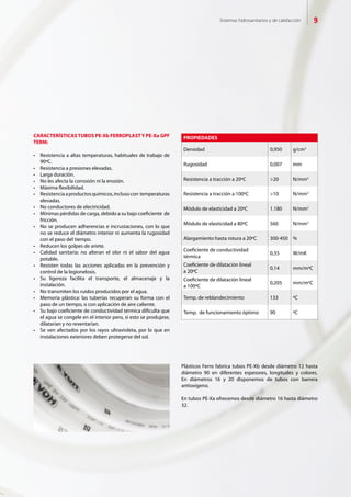 Sistemas hidrosanitarios y de calefacción 9
PROPIEDADES
Densidad 0,950 g/cm3
Rugosidad 0,007 mm
Resistencia a tracción a 20ºC >20 N/mm2
Resistencia a tracción a 100ºC >10 N/mm2
Módulo de elasticidad a 20ºC 1.180 N/mm2
Módulo de elasticidad a 80ºC 560 N/mm2
Alargamiento hasta rotura a 20ºC 300-450 %
Coeficiente de conductividad
térmica
0,35 W/mK
Coeficiente de dilatación lineal
a 20ºC
0,14 mm/mºC
Coeficiente de dilatación lineal
a 100ºC
0,205 mm/mºC
Temp. de reblandecimiento 133 ºC
Temp. de funcionamiento óptimo 90 ºC
CARACTERÍSTICASTUBOS PE-Xb FERROPLASTY PE-Xa GPF
TERM:
•	 Resistencia	a	altas	temperaturas,	habituales	de	trabajo	de
90ºC.
•	 Resistencia	a	presiones	elevadas.
•	 Larga	duración.
•	 No	les	afecta	la	corrosión	ni	la	erosión.
•	 Máxima	fl	exibilidad.
•	 Resistencia	a	productos	químicos,	incluso	con		temperaturas
elevadas.
•	 No	conductores	de	electricidad.
•	 Mínimas	pérdidas	de	carga,	debido	a	su	bajo	coefi	ciente		de
fricción.
•	 No	se	producen	adherencias	e	incrustaciones,	con	lo	que
no se reduce el diámetro interior ni aumenta la rugosidad
con el paso del tiempo.
•	 Reducen	los	golpes	de	ariete.
•	 Calidad	 sanitaria:	 no	 alteran	 el	 olor	 ni	 el	 sabor	 del	 agua
potable.
•	 Resisten	 todas	 las	 acciones	 aplicadas	 en	 la	 prevención	 y
control de la legionelosis.
•	 Su	 ligereza	 facilita	 el	 transporte,	 el	 almacenaje	 y	 la
instalación.
•	 No	transmiten	los	ruidos	producidos	por	el	agua.
•	 Memoria	plástica:	las	tuberías	recuperan	su	forma	con	el
paso de un tiempo, o con aplicación de aire caliente.
•	 Su	bajo	coefi	ciente	de	conductividad	térmica	difi	culta	que
el agua se congele en el interior pero, si esto se produjese,
dilatarían y no reventarían.
•	 Se	ven	afectados	por	los	rayos	ultravioleta,	por	lo	que	en
instalaciones exteriores deben protegerse del sol.
Plásticos Ferro fabrica tubos PE-Xb desde diámetro 12 hasta
diámetro 90 en diferentes espesores, longitudes y colores.
En diámetros 16 y 20 disponemos de tubos con barrera
antioxígeno.
En tubos PE-Xa ofrecemos desde diámetro 16 hasta diámetro
32.
 