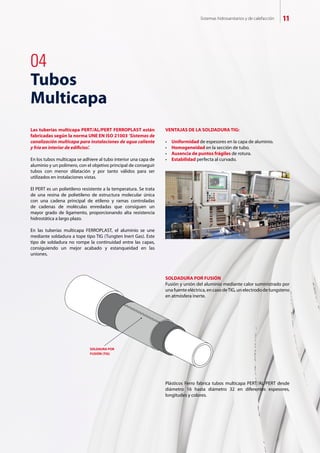 Sistemas hidrosanitarios y de calefacción 11
04
Tubos
Multicapa
Las tuberías multicapa PERT/AL/PERT FERROPLAST están
fabricadas según la norma UNE EN ISO 21003 ‘Sistemas de
canalización multicapa para instalaciones de agua caliente
y fría en interior de edificios’.
En los tubos multicapa se adhiere al tubo interior una capa de
aluminio y un polímero, con el objetivo principal de conseguir
tubos con menor dilatación y por tanto válidos para ser
utilizados en instalaciones vistas.
El PERT es un polietileno resistente a la temperatura. Se trata
de una resina de polietileno de estructura molecular única
con una cadena principal de etileno y ramas controladas
de cadenas de moléculas enredadas que consiguen un
mayor grado de ligamento, proporcionando alta resistencia
hidrostática a largo plazo.
En las tuberías multicapa FERROPLAST, el aluminio se une
mediante soldadura a tope tipo TIG (Tungten Inert Gas). Este
tipo de soldadura no rompe la continuidad entre las capas,
consiguiendo un mejor acabado y estanqueidad en las
uniones.
VENTAJAS DE LA SOLDADURA TIG:
•	 Uniformidad de espesores en la capa de aluminio.
•	 Homogeneidad en la sección de tubo.
•	 Ausencia de puntos frágiles de rotura.
•	 Estabilidad perfecta al curvado.
Plásticos Ferro fabrica tubos multicapa PERT/AL/PERT desde
diámetro 16 hasta diámetro 32 en diferentes espesores,
longitudes y colores.
SOLDADURA POR FUSIÓN
Fusión y unión del aluminio mediante calor suministrado por
una fuente eléctrica, en caso deTIG, un electrodo de tungsteno
en atmósfera inerte.
SOLDAURA POR
FUSIÓN (TIG)
 
