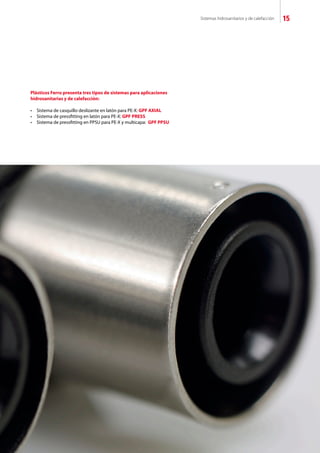 Sistemas hidrosanitarios y de calefacción 15
Plásticos Ferro presenta tres tipos de sistemas para aplicaciones
hidrosanitarias y de calefacción:
•	 Sistema de casquillo deslizante en latón para PE-X: GPF AXIAL
•	 Sistema de pressfitting en latón para PE-X: GPF PRESS
•	 Sistema de pressfitting en PPSU para PE-X y multicapa:  GPF PPSU
 