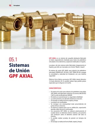 16 Ferroplast
05.1
Sistemas
de Unión
GPF AXIAL
GPF AXIAL es un sistema de casquillo deslizante fabricado
en latón especialmente diseñado para tubos de polietileno
reticulado en los diámetros y espesores habituales en España.
Las pieza	s de este sistema están fabricadas íntegramente en
España y por ello van marcadas con el texto“Made in Spain”.
El sistema de unión GPF AXIAL para tuberías de polietileno
reticulado FERROPLAST (PE-Xb) y GPF TERM (PE-Xa) conjuga
la comodidad y velocidad de instalación con una máxima
seguridad.
Plásticos Ferro fabrica accesorios GPF AXIAL desde diámetro
16 hasta diámetro 50. Es posible realizar bajo pedido piezas
especiales que no figuran en la tarifa.
CARACTERÍSTICAS:
•	 El sistema de unión para tuberías de polietileno reticulado
 GPF AXIAL está fabricado conforme a la norma UNE EN ISO
	 15875 y está certificado por AENOR.
•	 El sistema se caracteriza por su seguridad y fiabilidad.
•	 La unión presenta una elevada resistencia a tracción.
•	 El montaje se realiza de forma rápida y limpia.
•	 Las piezas son reutilizables.
•	 Se consigue una estanqueidad total, prescindiendo de
	 juntas tóricas o biconos.
•	 El sistema es óptimo para uso en calefacción, soportando
	 grandes saltos térmicos continuados.
•	 Los accesorios GPF AXIAL no reducen prácticamente el
	 caudal, tienen un diámetro interior máximo, y el aumento
	 que producen sobre el diámetro exterior del tubo es
	 mínimo.
•	 Es posible realizar pruebas de presión sin tiempos de
	 espera.
•	 El montaje se realiza de forma fiable, rápida y limpia.
 