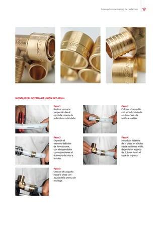 Sistemas hidrosanitarios y de calefacción 17
Paso 1
Realizar un corte
perpendicular al
eje de la tubería de
polietileno reticulado.
MONTAJE DEL SISTEMA DE UNIÓN GPF AXIAL:
Paso 2
Colocar el casquillo
con su lado biselado
en dirección a la
unión a realizar.
Paso 3
Expandir el
extremo del tubo
de forma suave,
con el expandidor
correspondiente al
diámetro de tubo a
instalar.
Paso 4
Introducir la tetina
de la pieza en el tubo
hasta su último anillo,
dejando un espacio
de 2-3 mm hasta el
tope de la pieza.
Paso 5
Deslizar el casquillo
hacia la pieza con
ayuda de la prensa de
montaje.
 