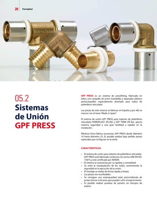 20 Ferroplast
GPF PRESS es un sistema de pressfitting, fabricado en
latón, con casquillo de acero inoxidable y separador plástico
portacasquillos especialmente diseñado para tubos de
polietileno reticulado.
Las piezas de este sistema se fabrican en España y por ello se
marcan con el texto“Made in Spain”.
El sistema de unión GPF PRESS para tuberías de polietileno
reticulado FERROPLAST (PE-Xb) y GPF TERM (PE-Xa), aporta
máxima seguridad y una gran facilidad y rapidez en la
instalación.
Plásticos Ferro fabrica accesorios GPF PRESS desde diámetro
16 hasta diámetro 32. Es posible realizar bajo pedido piezas
especiales que no figuran en la tarifa.
CARACTERÍSTICAS:
•	 El sistema de unión para tuberías de polietileno reticulado 	
	 GPF PRESS está fabricado conforme a la norma UNE EN ISO 	
	 15875 y está certificado por AENOR.
•	 El sistema se caracteriza por su rapidez y comodidad.
•	 Se evita la manipulación de los tubos, aumentando la
	 seguridad en la ejecución de la unión.
•	 El montaje se realiza de forma rápida y limpia.
•	 Las piezas son reutilizables.
•	 Se consigue una estanqueidad total, prescindiendo de
	 juntas tóricas o biconos que puedan sufrir envejecimiento.
•	 Es posible realizar pruebas de presión sin tiempos de
	 espera.
05.2
Sistemas
de Unión
GPF PRESS
 