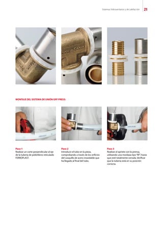 Sistemas hidrosanitarios y de calefacción 21
Paso 1
Realizar un corte perpendicular al eje
de la tubería de polietileno reticulado
FERROPLAST.
MONTAJE DEL SISTEMA DE UNIÓN GPF PRESS:
Paso 2
Introducir el tubo en la pieza,
comprobando a través de los orificios
del casquillo de acero inoxidable que
ha llegado al final del tubo.
Paso 3
Realizar el apriete con la prensa,
utilizando una mordaza tipo“RF”, hasta
que esté totalmente cerrada. Verificar
que la tubería está en su posición
correcta.
 