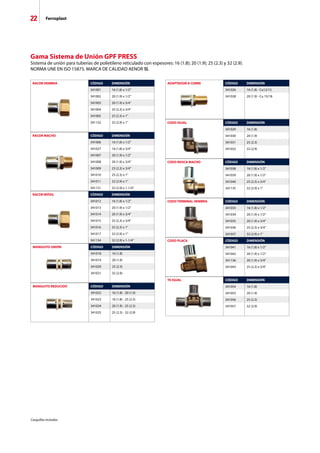 22 Ferroplast
RACOR HEMBRA CÓDIGO DIMENSIÓN
341001 16 (1.8) x 1/2
341002 20 (1.9) x 1/2
341003 20 (1.9) x 3/4
341004 25 (2.3) x 3/4
341005 25 (2.3) x 1
341132 32 (2.9) x 1
Gama Sistema de Unión GPF PRESS
Sistema de unión para tuberías de polietileno reticulado con espesores: 16 (1.8); 20 (1.9); 25 (2.3) y 32 (2.9).
NORMA UNE EN ISO 15875. MARCA DE CALIDAD AENOR .
ADAPTADOR A COBRE CÓDIGO DIMENSIÓN
341026 16 (1.8) - Cu12/15
341028 20 (1.9) - Cu 15/18
CODO IGUAL CÓDIGO DIMENSIÓN
341029 16 (1.8)
341030 20 (1.9)
341031 25 (2.3)
341032 32 (2.9)
CODO TERMINAL HEMBRA CÓDIGO DIMENSIÓN
341033 16 (1.8) x 1/2
341034 20 (1.9) x 1/2
341035 20 (1.9) x 3/4
341036 25 (2.3) x 3/4
341037 32 (2.9) x 1
CODO PLACA CÓDIGO DIMENSIÓN
341041 16 (1.8) x 1/2
341042 20 (1.9) x 1/2
341136 20 (1.9) x 3/4
341043 25 (2.3) x 3/4
TE IGUAL CÓDIGO DIMENSIÓN
341054 16 (1.8)
341055 20 (1.9)
341056 25 (2.3)
341057 32 (2.9)
CODO ROSCA MACHO CÓDIGO DIMENSIÓN
341038 16 (1.8) x 1/2
341039 20 (1.9) x 1/2
341040 25 (2.3) x 3/4
341135 32 (2.9) x 1
RACOR MACHO CÓDIGO DIMENSIÓN
341006 16 (1.8) x 1/2
341027 16 (1.8) x 3/4
341007 20 (1.9) x 1/2
341008 20 (1.9) x 3/4
341009 25 (2.3) x 3/4
341010 25 (2.3) x 1
341011 32 (2.9) x 1
341131 32 (2.9) x 1-1/4
RACOR MÓVIL CÓDIGO DIMENSIÓN
341012 16 (1.8) x 1/2
341013 20 (1.9) x 1/2
341014 20 (1.9) x 3/4
341015 25 (2.3) x 3/4
341016 25 (2.3) x 1
341017 32 (2.9) x 1
341134 32 (2.9) x 1-1/4
MANGUITO UNIÓN CÓDIGO DIMENSIÓN
341018 16 (1.8)
341019 20 (1.9)
341020 25 (2.3)
341021 32 (2.9)
MANGUITO REDUCIDO CÓDIGO DIMENSIÓN
341022 16 (1.8) - 20 (1.9)
341023 16 (1.8) - 25 (2.3)
341024 20 (1.9) - 25 (2.3)
341025 25 (2.3) - 32 (2.9)
Casquillos incluidos.
 