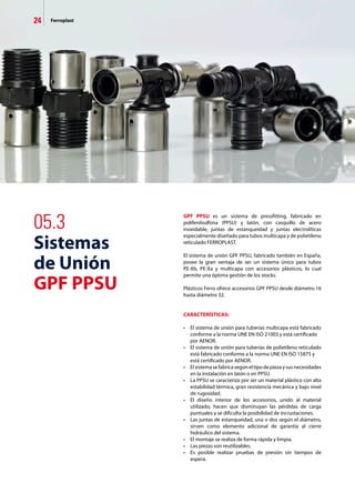 24 Ferroplast
05.3
Sistemas
de Unión
GPF PPSU
GPF PPSU es un sistema de pressfitting, fabricado en
polifenilsulfona (PPSU) y latón, con casquillo de acero
inoxidable, juntas de estanqueidad y juntas electrolíticas
especialmente diseñado para tubos multicapa y de polietileno
reticulado FERROPLAST.
El sistema de unión GPF PPSU, fabricado también en España,
posee la gran ventaja de ser un sistema único para tubos
PE-Xb, PE-Xa y multicapa con accesorios plásticos, lo cual
permite una óptima gestión de los stocks.
Plásticos Ferro ofrece accesorios GPF PPSU desde diámetro 16
hasta diámetro 32.
CARACTERÍSTICAS:
•	 El sistema de unión para tuberías multicapa está fabricado
	 conforme a la norma UNE EN ISO 21003 y está certificado 	
	 por AENOR.
•	 El sistema de unión para tuberías de polietileno reticulado
	 está fabricado conforme a la norma UNE EN ISO 15875 y 	
	 está certificado por AENOR.
•	 Elsistemasefabricasegúneltipodepiezaysusnecesidades
	 en la instalación en latón o en PPSU.
•	 La PPSU se caracteriza por ser un material plástico con alta
	 estabilidad térmica, gran resistencia mecánica y bajo nivel
	 de rugosidad.
•	 El diseño interior de los accesorios, unido al material
	 utilizado, hacen que disminuyan las pérdidas de carga
	 puntuales y se dificulta la posibilidad de incrustaciones.
•	 Las juntas de estanqueidad, una o dos según el diámetro,
	 sirven como elemento adicional de garantía al cierre
	 hidráulico del sistema.
•	 El montaje se realiza de forma rápida y limpia.
•	 Las piezas son reutilizables.
•	 Es posible realizar pruebas de presión sin tiempos de
	 espera.
 