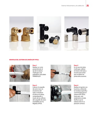 Sistemas hidrosanitarios y de calefacción 25
Paso 1
Realizar un corte
perpendicular al
eje de la tubería
multicapa o de
polietileno reticulado
FERROPLAST.
MONTAJE DEL SISTEMA DE UNIÓN GPF PPSU:
Paso 2
En el caso de tubos
multicapa: calibrar
el interior del tubo y
escariar para evitar
que se dañen las
juntas del accesorio.
Paso 3
Colocar el casquillo
de acero inox. en
el extremo del
tubo e introducir
el tubo en la pieza,
comprobando a
través de los orificios
del casquillo de acero
inoxidable que ha
llegado al final.
Paso 4
Realizar el apriete con
la prensa, utilizando
la mordaza específica
suministrada para el
sistema GPF PPSU,
hasta que esté
totalmente cerrada.
Verificar que la
tubería está en su
posición correcta.
 