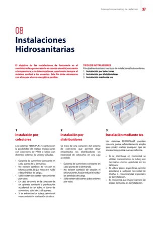 Sistemas hidrosanitarios y de calefacción 37
08
Instalaciones
Hidrosanitarias
El objetivo de las instalaciones de fontanería es el
suministrodeaguanecesarioencuantoacaudal,encuanto
a temperatura y sin interrupciones, aportando siempre el
máximo confort a los usuarios. Este fin debe alcanzarse
con el mayor ahorro energético posible.
TIPOS DE INSTALACIONES
Principalmente existen tres tipos de instalaciones hidrosanitarias:
1.	 Instalación por colectores
2.	 Instalación por distribuidores
3.	 Instalación mediante tes
1
Instalación por
colectores
Los sistemas FERROPLAST cuentan con
la posibilidad de realizar instalaciones
con colectores de PPSU o latón, con
distintos sistemas de unión y válvulas.
•	 Garantía de suministro constante en
	 cada punto de la demanda.
•	 No existen cambios de sección ni
	 bifurcaciones, lo que reduce el ruido
	 y las pérdidas de carga.
•	 Sólo existendos cortesydos uniones
	 por tubo.
•	 En caso de avería en la conexión de
	 un aparato sanitario o perforación
	 accidental de un tubo, el corte de
	 suministro sólo afecta al aparato.
•	 Si se enfundan los tubos permite el
	 intercambio sin realización de obra.
2
Instalación por
distribuidores
Se trata de una variación del sistema
de colectores que permite dejar
empotrados los distribuidores sin
necesidad de colocarlos en una caja
accesible.
•	 Garantía de suministro constante en
	 cada punto de la demanda.
•	 No existen cambios de sección ni
	 bifurcaciones,loquereduceelruidoy
	 las pérdidas de carga.
•	 Sóloexistendoscortesydosuniones
	 por tubo.
3
Instalación mediante tes
Los sistemas FERROPLAST cuentan
con una gama suficientemente amplia
para poder realizar cualquier tipo de
instalación en obra nueva o reforma.
•	 Si se distribuye en horizontal se
	 utilizan menos metros de tubo y son
	 necesarias menos aperturas en los
	 tabiques.
•	 Al utilizar piezas específicas permite
	 adaptarse a cualquier necesidad de
	 diseño o circunstancias especiales
	 de la instalación.
•	 Es el sistema que mayor número de
	 piezas demanda en la instalación.
 