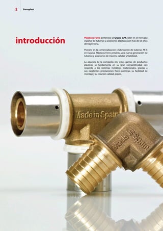 2 Ferroplast
introducción
Plásticos Ferro pertenece al Grupo GPF, líder en el mercado
español de tuberías y accesorios plásticos con más de 50 años
de trayectoria.
Pionero en la comercialización y fabricación de tuberías PE-X
en España, Plásticos Ferro presenta una nueva generación de
tuberías y accesorios de máxima calidad y fiabilidad.
La apuesta de la compañía por estas gamas de productos
plásticos se fundamenta en su gran competitividad con
respecto a los sistemas metálicos tradicionales, gracias a
sus excelentes prestaciones físico-químicas, su facilidad de
montaje y su relación calidad-precio.
 