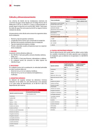 38 Ferroplast
Cálculo y dimensionamiento
Los criterios de diseño de las instalaciones interiores de
suministro de agua vienen fijados por el Código Técnico de la
Edificación (CTE) en su DB HS 4, y para su dimensionado se
puede seguir lo descrito en la norma UNE 149201. Tanto para
las redes de agua fría como para las de ACS se sigue el mismo
método de cálculo.
Un paso previo a este cálculo sería conocer los siguientes datos
de la instalación:
•	 Número y tipo de aparatos sanitarios.
•	 Longitudes de los tramos que comprende la instalación.
•	 Número de accesorios necesarios para la instalación.
•	 Tipo de material de la tubería a instalar.
•	 Presión, velocidad, caudal y temperatura que va a soportar 	
	 dicha instalación.
1. PRESIÓN
La presión mínima dinámica debe ser:
•	 De 100 kPa (1 bar) para grifos comunes (lavabos, bañeras, 	
	 bidés, etc.).
•	 De 150 kPa (1,5 bar) para fluxores, calentadores y calderas.
•	 En cualquier punto de consumo no debe superar los
	 500 kPa (5 bar).
2. VELOCIDAD
En cualquier punto de la canalización, la velocidad admisible
en todo momento debe ser:
•	 Entre 0,5 m/s y 2 m/s en tuberías metálicas.
•	 Entre 0,5 m/s y 3,5 m/s en tuberías termoplásticos y 	 	
	 multicapa.
3. DIÁMETROS MÍNIMOS
Se deberán de respetar siempre los diámetros mínimos
indicados en las tablas 4.2. para derivaciones a los aparatos
y 4.3. para tubos de alimentación, en el DB HS 4 del CTE,
dependiendo del material.
4. CAUDAL INSTANTÁNEO MÍNIMO
Para la determinación del caudal total se deben sumar todos
los caudales instantáneos de todos aparatos que componen
la instalación, que se obtienen en el apartado 2.1.3 del DB HS
4 del CTE:
Diámetros mínimos de derivaciones a los aparatos CTE DB HS 4
Aparato o punto de consumo
Ø nominal del ramal de enlace
Tubo de plástico (mm)
Lavamanos 12
Lavabo, bidé 12
Ducha 12
Bañera  1,40 m. 20
Bañera  1,40 m. 20
Inodoro con cisterna 12
Inodoro con fluxor 25 - 40
Urinarios con grifo temporizado 12
Urinario con cisterna 12
Fregadero doméstico 12
Fregadero industrial 20
Lavavajillas doméstico 12
Lavavajillas industrial 20
Lavadora doméstica 20
Lavadora industrial 25
Vertedero 20
Diámetros mínimos de alimentación CTE DB HS 4
Tramo considerado
Diámetro nominal del tubo de alimentación
Acero (“) Cobre o plástico (mm)
Alimentación a cuarto húmedo
privado: baño, aseo, cocina
¾ 20
Alimentación a derivación
particular: vivienda,
apartamento, local comercial
¾ 20
Columna (montante o
descendente)
¾ 20
Distribuidor principal 1 25
Alimentación equipos de climatización
 50 kW ½ 12
50 - 250 kW ¾ 20
250 - 500 kW 1 25
 500 kW 1 ¼ 32
Caudal instantáneo mínimo para cada tipo de aparato CTE DB HS 4
Aparato sanitario
Caudal instantáneo
mínimo de agua fría
Caudal instantáneo
mínimo de ACS
dm³ / s dm³ / s
Lavamanos 0,05 0,03
Lavabo 0,10 0,065
Ducha 0,20 0,10
Bañera de 1,40 m o más 0,30 0,20
Bañera de menos de 1,40 m. 0,20 0,15
Bidé 0,10 0,065
Inodoro con cisterna 0,10 -
Inodoro con fluxor 1,25 -
Urinarios con grifo
temporizado
0,15 -
Urinarios con cisterna 0,04 -
Fregadero doméstico 0,20 0,10
Fregadero no doméstico 0,30 0,20
Lavavajillas doméstico 0,15 0,10
Lavavajillas industrial
(20 servicios)
0,25 0,20
Lavadero 0,20 0,10
Lavadora doméstica 0,20 0,15
Lavadora industrial 0,60 0,40
Grifo aislado 0,15 0,10
Grifo garaje 0,20 -
Vertedero 0,20 -
 