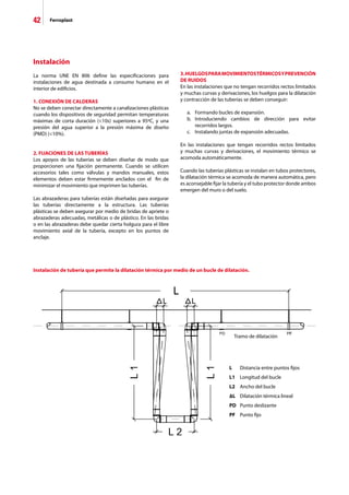 42 Ferroplast
Instalación
La norma UNE EN 806 define las especificaciones para
instalaciones de agua destinada a consumo humano en el
interior de edificios.
1. CONEXIÓN DE CALDERAS
No se deben conectar directamente a canalizaciones plásticas
cuando los dispositivos de seguridad permitan temperaturas
máximas de corta duración (10s) superiores a 95ºC, y una
presión del agua superior a la presión máxima de diseño
(PMD) (10%).
2. FIJACIONES DE LAS TUBERÍAS
Los apoyos de las tuberías se deben diseñar de modo que
proporcionen una fijación permanente. Cuando se utilicen
accesorios tales como válvulas y mandos manuales, estos
elementos deben estar firmemente anclados con el fin de
minimizar el movimiento que imprimen las tuberías.
Las abrazaderas para tuberías están diseñadas para asegurar
las tuberías directamente a la estructura. Las tuberías
plásticas se deben asegurar por medio de bridas de apriete o
abrazaderas adecuadas, metálicas o de plástico. En las bridas
o en las abrazaderas debe quedar cierta holgura para el libre
movimiento axial de la tubería, excepto en los puntos de
anclaje.
3.HUELGOSPARAMOVIMIENTOSTÉRMICOSYPREVENCIÓN
DE RUIDOS
En las instalaciones que no tengan recorridos rectos limitados
y muchas curvas y derivaciones, los huelgos para la dilatación
y contracción de las tuberías se deben conseguir:
	 a.	 Formando bucles de expansión.
	 b.	 Introduciendo cambios de dirección para evitar
		 recorridos largos.
	 c.	 Instalando juntas de expansión adecuadas.
En las instalaciones que tengan recorridos rectos limitados
y muchas curvas y derivaciones, el movimiento térmico se
acomoda automáticamente.
Cuando las tuberías plásticas se instalan en tubos protectores,
la dilatación térmica se acomoda de manera automática, pero
es aconsejable fijar la tubería y el tubo protector donde ambos
emergen del muro o del suelo.
L	 Distancia entre puntos fijos
L1	 Longitud del bucle
L2	 Ancho del bucle
∆L	 Dilatación térmica lineal
PD	 Punto deslizante
PF	 Punto fijo
Tramo de dilatación
Instalación de tubería que permite la dilatación térmica por medio de un bucle de dilatación.
 