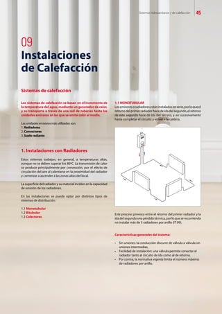 Sistemas hidrosanitarios y de calefacción 45
1. Instalaciones con Radiadores
Estos sistemas trabajan, en general, a temperaturas altas,
aunque no se deben superar los 80ºC. La transmisión de calor
se produce principalmente por convección, por el efecto de
circulación del aire al calentarse en la proximidad del radiador
y comenzar a ascender a las zonas altas del local.
La superficie del radiador y su material inciden en la capacidad
de emisión de los radiadores.
En las instalaciones se puede optar por distintos tipos de
sistemas de distribución:
1.1 Monotubular
1.2 Bitubular
1.3 Colectores
1.1 MONOTUBULAR
Losemisoresoradiadoresestáninstaladosenserie,porloqueel
retorno del primer radiador hace de ida del segundo, el retorno
de este segundo hace de ida del tercero, y así sucesivamente
hasta completar el circuito y volver a la caldera.
Este proceso provoca entre el retorno del primer radiador y la
ida del segundo una pérdida térmica, por lo que se recomienda
no instalar más de 5 radiadores por anillo (IT 09).
Características generales del sistema:
•	 Sin	uniones:	la	conducción	discurre	de	válvula	a	válvula	sin		
uniones intermedias.
•	 Facilidad	de	instalación:	una	válvula	permite	conectar	al		
radiador tanto al circuito de ida como al de retorno.
•	 Por	contra,	la	normativa	vigente	limita	el	número	máximo		
de radiadores por anillo.
09
Instalaciones
de Calefacción
Sistemas de calefacción
Los sistemas de calefacción se basan en el incremento de
la temperatura del agua, mediante un generador de calor,
y su transporte a través de una red de tuberías hasta las
unidades emisoras en las que se emite calor al medio.
Las unidades emisoras más utilizadas son:
1. Radiadores
2. Convectores
3. Suelo radiante
 