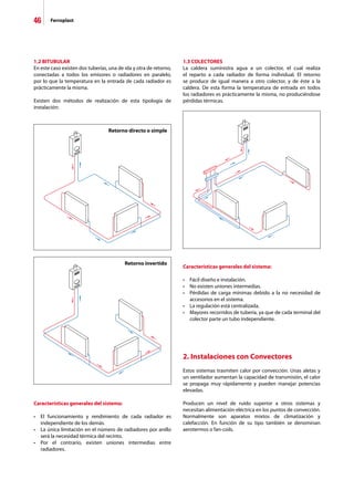46 Ferroplast
1.3 COLECTORES
La caldera suministra agua a un colector, el cual realiza
el reparto a cada radiador de forma individual. El retorno
se produce de igual manera a otro colector, y de éste a la
caldera. De esta forma la temperatura de entrada en todos
los radiadores es prácticamente la misma, no produciéndose
pérdidas térmicas.
Características generales del sistema:
•	 El funcionamiento y rendimiento de cada radiador es
	 independiente de los demás.
•	 La única limitación en el número de radiadores por anillo
	 será la necesidad térmica del recinto.
•	 Por el contrario, existen uniones intermedias entre
	 radiadores.
Características generales del sistema:
•	 Fácil diseño e instalación.
•	 No existen uniones intermedias.
•	 Pérdidas de carga mínimas debido a la no necesidad de
	 accesorios en el sistema.
•	 La regulación está centralizada.
•	 Mayores recorridos de tubería, ya que de cada terminal del
	 colector parte un tubo independiente.
2. Instalaciones con Convectores
Estos sistemas trasmiten calor por convección. Unas aletas y
un ventilador aumentan la capacidad de transmisión, el calor
se propaga muy rápidamente y pueden manejar potencias
elevadas.
Producen un nivel de ruido superior a otros sistemas y
necesitan alimentación eléctrica en los puntos de convección.
Normalmente son aparatos mixtos de climatización y
calefacción. En función de su tipo también se denominan
aerotermos o fan-coils.
1.2 BITUBULAR
En este caso existen dos tuberías, una de ida y otra de retorno,
conectadas a todos los emisores o radiadores en paralelo,
por lo que la temperatura en la entrada de cada radiador es
prácticamente la misma.
Existen dos métodos de realización de esta tipología de
instalación:
Retorno directo o simple
Retorno invertido
 
