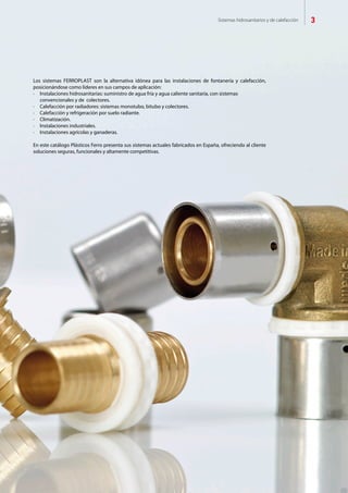 Sistemas hidrosanitarios y de calefacción 3
Los sistemas FERROPLAST son la alternativa idónea para las instalaciones de fontanería y calefacción,
posicionándose como líderes en sus campos de aplicación:
·	 Instalaciones hidrosanitarias: suministro de agua fría y agua caliente sanitaria, con sistemas 			
	 convencionales y de colectores.
·	 Calefacción por radiadores: sistemas monotubo, bitubo y colectores.
·	 Calefacción y refrigeración por suelo radiante.
·	 Climatización.
·	 Instalaciones industriales.
·	 Instalaciones agrícolas y ganaderas.
En este catálogo Plásticos Ferro presenta sus sistemas actuales fabricados en España, ofreciendo al cliente
soluciones seguras, funcionales y altamente competitivas.
 