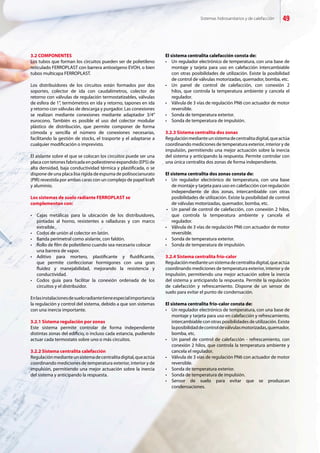 Sistemas hidrosanitarios y de calefacción 49
3.2 COMPONENTES
Los tubos que forman los circuitos pueden ser de polietileno
reticulado FERROPLAST con barrera antioxígeno EVOH, o bien
tubos multicapa FERROPLAST.
Los distribuidores de los circuitos están formados por dos
soportes, colector de ida con caudalímetros, colector de
retorno con válvulas de regulación termostatizables, válvulas
de esfera de 1”, termómetros en ida y retorno, tapones en ida
y retorno con válvulas de descarga y purgador. Las conexiones
se realizan mediante conexiones mediante adaptador 3/4”
eurocono. También es posible el uso del colector modular
plástico de distribución, que permite componer de forma
cómoda y sencilla el número de conexiones necesarias,
facilitando la gestión de stocks, el trasporte y el adaptarse a
cualquier modificación o imprevisto.
El aislante sobre el que se colocan los circuitos puede ser una
placa con tetones fabricada en poliestireno expandido (EPS) de
alta densidad, baja conductividad térmica y plastificada, o se
dispone de una placa lisa rígida de espuma de poliisocianurato
(PIR) revestida por ambas caras con un complejo de papel kraft
y aluminio.
Los sistemas de suelo radiante FERROPLAST se
complementan con:
•	 Cajas metálicas para la ubicación de los distribuidores,
	 pintadas al horno, resistentes a ralladuras y con marco
	 extraíble.
•	 Codos de unión al colector en latón.
•	 Banda perimetral como aislante, con faldón.
•	 Rollo de film de polietileno cuando sea necesario colocar 	
	 una barrera de vapor.
•	 Aditivo para mortero, plastificante y fluidificante,
	 que permite confeccionar hormigones con una gran
	 fluidez y manejabilidad, mejorando la resistencia y
	 conductividad.
•	 Codos guía para facilitar la conexión ordenada de los
	 circuitos y el distribuidor.
Enlasinstalacionesdesueloradiantetieneespecialimportancia
la regulación y control del sistema, debido a que son sistemas
con una inercia importante.
3.2.1 Sistema regulación por zonas
Este sistema permite controlar de forma independiente
distintas zonas del edificio, o incluso cada estancia, pudiendo
actuar cada termostato sobre uno o más circuitos.
3.2.2 Sistema centralita calefacción
Regulaciónmedianteunsistemadecentralitadigital,queactúa
coordinando mediciones de temperatura exterior, interior y de
impulsión, permitiendo una mejor actuación sobre la inercia
del sistema y anticipando la respuesta.
El sistema centralita calefacción consta de:
•	 Un regulador electrónico de temperatura, con una base de
	 montaje y tarjeta para uso en calefacción intercambiable
	 con otras posibilidades de utilización. Existe la posibilidad
	 de control de válvulas motorizadas, quemador, bomba, etc.
•	 Un panel de control de calefacción, con conexión 2
	 hilos, que controla la temperatura ambiente y cancela el
	 regulador.
•	 Válvula de 3 vías de regulación PN6 con actuador de motor
	 reversible.
•	 Sonda de temperatura exterior.
•	 Sonda de temperatura de impulsión.
3.2.3 Sistema centralita dos zonas
Regulaciónmedianteunsistemadecentralitadigital,queactúa
coordinando mediciones de temperatura exterior, interior y de
impulsión, permitiendo una mejor actuación sobre la inercia
del sistema y anticipando la respuesta. Permite controlar con
una única centralita dos zonas de forma independiente.
El sistema centralita dos zonas consta de:
•	 Un regulador electrónico de temperatura, con una base
	 de montaje y tarjeta para uso en calefacción con regulación
	 independiente de dos zonas, intercambiable con otras
	 posibilidades de utilización. Existe la posibilidad de control
	 de válvulas motorizadas, quemador, bomba, etc.
•	 Un panel de control de calefacción, con conexión 2 hilos,
	 que controla la temperatura ambiente y cancela el
	 regulador.
•	 Válvula de 3 vías de regulación PN6 con actuador de motor
	 reversible.
•	 Sonda de temperatura exterior.
•	 Sonda de temperatura de impulsión.
3.2.4 Sistema centralita frío-calor
Regulaciónmedianteunsistemadecentralitadigital,queactúa
coordinando mediciones de temperatura exterior, interior y de
impulsión, permitiendo una mejor actuación sobre la inercia
del sistema y anticipando la respuesta. Permite la regulación
de calefacción y refrescamiento. Dispone de un sensor de
suelo para evitar el punto de condensación.
El sistema centralita frío-calor consta de:
•	 Un regulador electrónico de temperatura, con una base de
	 montaje y tarjeta para uso en calefacción y refrescamiento,
	 intercambiable con otras posibilidades de utilización. Existe
	 laposibilidaddecontroldeválvulasmotorizadas,quemador,
	 bomba, etc.
•	 Un panel de control de calefacción - refrescamiento, con
	 conexión 2 hilos, que controla la temperatura ambiente y
	 cancela el regulador.
•	 Válvula de 3 vías de regulación PN6 con actuador de motor
	 reversible.
•	 Sonda de temperatura exterior.
•	 Sonda de temperatura de impulsión.
•	 Sensor de suelo para evitar que se produzcan
	 condensaciones.
 