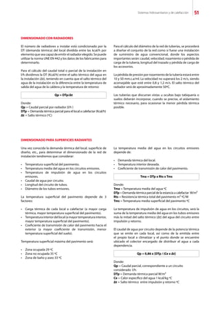 Sistemas hidrosanitarios y de calefacción 51
DIMENSIONADO CON RADIADORES
El número de radiadores a instalar está condicionado por la
DT (demanda térmica) del local dividida entre las kcal/h por
elementoqueseacapazdeemitirelradiadorelegido.Sepuede
utilizar la norma UNE EN 442 y los datos de los fabricantes para
determinarlo.
Para el cálculo del caudal total o parcial de la instalación en
l/h dividimos la DT (Kcal/h) entre el salto térmico del agua en
la instalación (Δt), teniendo en cuenta que el salto térmico del
agua de la instalación es la diferencia entre la temperatura de
salida del agua de la caldera y la temperatura de retorno:
Qp = DTp/Δt
Donde:
Qp = Caudal parcial por radiador (l/h )
DTp = Demanda térmica parcial para el local a calefactar (Kcal/h)
Δt	= Salto térmico (ºC)
Para el cálculo del diámetro de la red de tuberías, se procederá
a diseñar el conjunto de la red como si fuese una instalación
de suministro de agua convencional, donde los aspectos
importantes serán: caudal, velocidad, rozamiento o pérdida de
carga de la tubería, longitud del trazado y pérdida de carga de
los accesorios.
La pérdida de presión por rozamiento de la tubería estará entre
10 y 50 mm.c.a/ml. La velocidad no superará los 2 m/s, siendo
aconsejable que esté entre 0,8 y 1,2 m/s. El salto térmico del
radiador será de aproximadamente 50ºC.
Las tuberías que discurran vistas u ocultas bajo tabiquería o
suelos deberán incorporar, cuando se precise, el aislamiento
térmico necesario, para ocasionar la menor pérdida térmica
posible.
DIMENSIONADO PARA SUPERFICIES RADIANTES
Una vez conocida la demanda térmica del local, superficie de
diseño, etc., para determinar el dimensionado de la red de
instalación tendremos que considerar:
•	 Temperatura superficial del pavimento.
•	 Temperatura media del agua en los circuitos emisores.
•	 Temperatura de impulsión de agua en los circuitos
	 emisores.
•	 Caudal de agua por circuito.
•	 Longitud del circuito de tubos.
•	 Diámetro de los tubos emisores.
La temperatura superficial del pavimento depende de 3
factores:
•	 Carga térmica de cada local a calefactar (a mayor carga
	 térmica, mayor temperatura superficial del pavimento).
•	 Temperaturainteriordellocal(amayortemperaturainterior,
	 mayor temperatura superficial del pavimento).
•	 Coeficiente de transmisión de calor del pavimento hacia el
	 exterior (a mayor coeficiente de transmisión, menor
	 temperatura superficial del suelo).
Temperatura superficial máxima del pavimento será:
•	 Zona ocupada 29 ºC
•	 Zona no ocupada 35 ºC
•	 Zona de baño y aseo 33 ºC
La temperatura media del agua en los circuitos emisores
depende de:		
•	 Demanda térmica del local.
•	 Temperatura interior deseada.
•	 Coeficiente de transmisión de calor del pavimento.
Tma = DTp x Rts x Tms
Donde:
Tma = Temperatura media del agua ºC
DTp = Demanda térmica parcial de la estancia a calefactar W/m²	
Rts = Resistencia térmica total del pavimento m² ºC/W
Tms = Temperatura media superficial del pavimento ºC
La temperatura de impulsión de agua en los circuitos, será la
suma de la temperatura media del agua en los tubos emisores
más la mitad del salto térmico (Δt) del agua del circuito entre
impulsión y retorno.
El caudal de agua por circuito depende de la potencia térmica
que se emite en cada local, así como de la emitida entre
el propio local a climatizar y el punto donde se encuentre
ubicado el colector encargado de distribuir el agua a cada
dependencia.
Qp = 0,86 x [DTp / (Ce x Δt]
Donde:
Qp = Caudal parcial, correspondiente a un circuito
considerado l/h.
DTp = Demanda térmica parcial W/m²
Ce = Calor específico del agua 1 kcal/kg ºC
Δt = Salto térmico entre impulsión y retorno ºC
 