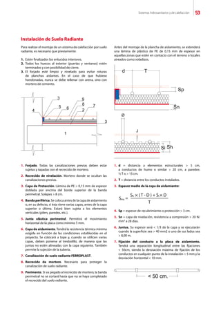 Sistemas hidrosanitarios y de calefacción 53
Para realizar el montaje de un sistema de calefacción por suelo
radiante, es necesario que previamente:
1.	 Estén finalizados los enlucidos interiores.
2.	 Todos los huecos al exterior (puertas y ventanas) estén
	 terminados y con posibilidad de cierre.
3.	 El forjado esté limpio y nivelado para evitar roturas
	 de planchas aislantes. En el caso de que hubiese
	 hondonadas, nunca se debe rellenar con arena, sino con
	 mortero de cemento.
Antes del montaje de la plancha de aislamiento, se extenderá
una lámina de plástico de PE de 0,15 mm de espesor en
aquellas zonas que estén en contacto con el terreno o locales
aireados como voladizos.
1.	 Forjado. Todas las canalizaciones previas deben estar
	 sujetas y tapadas con el recrecido de mortero.
2.	 Recrecido de nivelación. Mortero donde se ocultan las
	 canalizaciones previas.
3.	 Capa de Protección. Lámina de PE  0,15 mm de espesor
	 doblada por encima del borde superior de la banda
	 perimetral. Solapes  8 cm.
4.	 Banda periférica. Se coloca antes de la capa de aislamiento
	 o, en su defecto, si ésta tiene varias capas, antes de la capa
	 superior o última. Estará bien sujeta a los elementos
	 verticales (pilers, paredes, etc.).
5.	 Junta elástica perimetral. Permitirá el movimiento
	 horizontal de la placa como mínimo 5 mm.
6.	 Capa de aislamiento. Tendrá la resistencia térmica mínima
	 exigida en función de las condiciones establecidas en el
	 proyecto. Se colocará a tope y, cuando se utilicen varias
	 capas, deben ponerse al tresbolillo, de manera que las
	 juntas no estén alineadas con la capa siguiente. También
	 permite la sujeción de la tubería.
7.	 Canalización de suelo radiante FERROPLAST.
8.	 Recrecido de mortero. Necesario para proteger la
	 canalización de suelo radiante.
9.	 Pavimento. Si va pegado al recrecido de mortero, la banda
	 perimetral no se cortará hasta que no se haya completado
	 el recrecido del suelo radiante.
1.	 d = distancia a elementos estructurales  5 cm,
	 a conductos de humo o similar  20 cm, a paredes:
	 ½ T o  15 cm.
2.	 T = distancia entre los conductos instalados.
3.	 Espesor medio de la capa de aislamiento:
4.	 Sp = espesor de recubrimiento o protección  3 cm.
5.	 Sn = capa de nivelación, resistencia a compresión  20 N/
	 mm2
a 28 días.
6.	 Juntas. Su espesor será  1/3 de la capa y se ejecutarán
	 cuando la superficie sea  40 mm2 o uno de sus lados sea
	  8,00 m.
7.	 Fijación del conducto a la placa de aislamiento.
	 Tendrá una separación longitudinal entre las fijaciones
	  50cm, siendo la desviación máxima de fijación de los
	 conductos en cualquier punto de la instalación  5 mm y la
	 desviación horizontal  10 mm.
Instalación de Suelo Radiante
Sms
Sh × ( T - D ) + Si × D
T
=
 