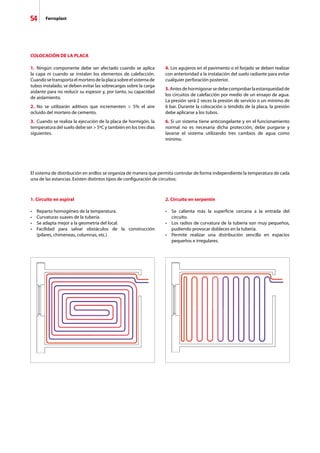 54 Ferroplast
COLOCACIÓN DE LA PLACA
1.	 Ningún componente debe ser afectado cuando se aplica
la capa ni cuando se instalan los elementos de calefacción.
Cuando se transporta el mortero de la placa sobre el sistema de
tubos instalado, se deben evitar las sobrecargas sobre la carga
aislante para no reducir su espesor y, por tanto, su capacidad
de aislamiento.
2.	 No se utilizarán aditivos que incrementen  5% el aire
ocluido del mortero de cemento.
3. 	Cuando se realiza la ejecución de la placa de hormigón, la
temperatura del suelo debe ser  5ºC y también en los tres días
siguientes.
4. Los agujeros en el pavimento o el forjado se deben realizar
con anterioridad a la instalación del suelo radiante para evitar
cualquier perforación posterior.
5.Antesdehormigonarsedebecomprobarlaestanqueidadde
los circuitos de calefacción por medio de un ensayo de agua.
La presión será 2 veces la presión de servicio o un mínimo de
6 bar. Durante la colocación o tendido de la placa, la presión
debe aplicarse a los tubos.
6. Si un sistema tiene anticongelante y en el funcionamiento
normal no es necesaria dicha protección, debe purgarse y
lavarse el sistema utilizando tres cambios de agua como
mínimo.
El sistema de distribución en anillos se organiza de manera que permita controlar de forma independiente la temperatura de cada
una de las estancias. Existen distintos tipos de configuración de circuitos:
1. Circuito en espiral
•	 Reparto homogéneo de la temperatura.
•	 Curvaturas suaves de la tubería.
•	 Se adapta mejor a la geometría del local.
•	 Facilidad para salvar obstáculos de la construcción
	 (pilares, chimeneas, columnas, etc.)
2. Circuito en serpentín
•	 Se calienta más la superficie cercana a la entrada del
	 circuito.
•	 Los radios de curvatura de la tubería son muy pequeños,
	 pudiendo provocar dobleces en la tubería.
•	 Permite realizar una distribución sencilla en espacios
	 pequeños e irregulares.
 