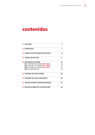 Sistemas hidrosanitarios y de calefacción 5
contenidos
01	 CALIDAD	 7
02	 GARANTÍAS	 7
03	 TUBOS POLIETILENO RETICULADO	 8
04	 TUBOS MULTICAPA	 11
05	 SISTEMAS DE UNIÓN	 14
	 05.1 SISTEMA DE UNIÓN GPF AXIAL	 16
	 05.2 SISTEMA DE UNIÓN GPF PRESS	 20
	 05.3 SISTEMA DE UNIÓN GPF PPSU	 24
	 05.4 HERRAMIENTAS	 28
06	 SISTEMA DE COLECTORES	 30
07	 SISTEMA DE SUELO RADIANTE	 32
08	 INSTALACIONES HIDROSANITARIAS	 37
09	 INSTALACIONES DE CALEFACCIÓN	 45
 