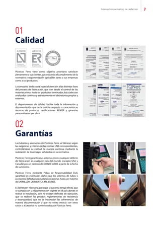 Sistemas hidrosanitarios y de calefacción 7
02
Garantías
01
Calidad
Las tuberías y accesorios de Plásticos Ferro se fabrican según
las exigencias y criterios de las normas UNE correspondientes,
controlándose su calidad de manera continua mediante la
realización de los ensayos señalados en su normativa.
Plásticos Ferro garantiza sus sistemas contra cualquier defecto
de fabricación en cualquier país del mundo (excepto USA y
Canadá) por un periodo de QUINCE AÑOS a partir de la fecha
de suministro.
Plásticos Ferro, mediante Póliza de Responsabilidad Civil,
garantiza los eventuales daños que los sistemas de tubos y
accesorios defectuosos pudieran ocasionar, hasta un máximo
de UN MILLÓN QUINIENTOS MIL EUROS.
Es condición necesaria, para que la garantía tenga efecto, que
se cumpla con la reglamentación vigente en el país donde se
realice la instalación, que no existan defectos de ejecución,
que se realicen las pruebas reglamentarias de resistencia
y estanqueidad, que no se incumplan las advertencias de
nuestra documentación y que no exista mezcla con otros
tubos o accesorios no suministrados por Plásticos Ferro.
Plásticos Ferro tiene como objetivo prioritario satisfacer
plenamente a sus clientes, garantizando el cumplimiento de la
normativa y reglamentación aplicables tanto a sus empresas
como a sus productos.
La compañía dedica una especial atención a las distintas fases
del proceso de fabricación, que van desde el control de las
materias primas hasta los productos terminados, los cuales son
analizados continua y estrictamente en laboratorios propios y
externos.
El departamento de calidad facilita toda la información y
documentación que se le solicite respecto a características
técnicas de producto, certificaciones AENOR y garantías
personalizadas por obra.
 