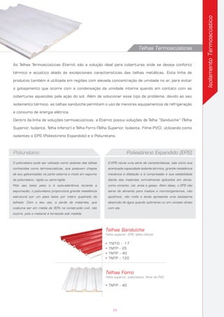 O poliuretano pode ser utilizado como isolante das telhas
conhecidas como termoacústicas, que possuem chapas
de aço galvanizadas na parte externa e miolo em espuma
de poliuretano, rígida ou semi-rígida.
Pelo seu baixo peso e à auto-aderência durante a
espumação, o poliuretano proporciona grande resistência
estrutural por um peso baixo por metro quadrado de
telhado. Com o seu uso, a perda de materiais, que
costuma ser em média de 30% na construção civil, não
ocorre, pois o material é fornecido sob medida.
Poliuretano
O EPS reúne uma série de características, tais como sua
acentuada capacidade isolante térmica, grande resistência
mecânica à dilatação e à compressão e sua estabilidade
diante dos materiais normalmente aplicados em obras,
como cimento, cal, areia e gesso. Além disso, o EPS não
serve de alimento para insetos e microorganismos, não
apodrece, não mofa e ainda apresenta uma baixíssima
absorção de água quando submerso ou em contato direto
com ela.
Poliestireno Expandido (EPS)
Telhas Sanduíche
Telha superior, EPS, telha inferior
• TMTO - 17
• TMTP - 25
• TMTP - 40
• TMTP - 120
Telhas Forro
Telha superior, poliuretano, filme de PVC
• TMTP - 40
IsolamentoTermoacústico
Telhas Termoacústicas
As Telhas Termoacústicas Eternit são a solução ideal para coberturas onde se deseja conforto
térmico e acústico aliado às excepcionais características das telhas metálicas. Esta linha de
produtos também é utilizada em regiões com elevada concentração de umidade no ar, para evitar
o gotejamento que ocorre com a condensação da umidade interna quando em contato com as
coberturas aquecidas pela ação do sol. Além de solucionar esse tipo de problema, devido ao seu
isolamento térmico, as telhas sanduíche permitem o uso de menores equipamentos de refrigeração
e consumo de energia elétrica.
Dentro da linha de soluções termoacústicas, a Eternit possui soluções de Telha “Sanduíche” (Telha
Superior, Isolante, Telha Inferior) e Telha Forro (Telha Superior, Isolante, Filme PVC), utilizando como
isolantes o EPS (Poliestireno Expandido) e o Poliuretano.
11
 
