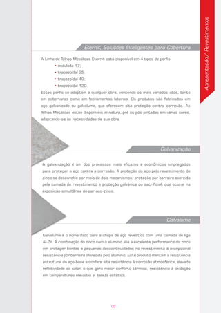 Eternit, Soluções Inteligentes para Cobertura
A Linha de Telhas Metálicas Eternit está disponível em 4 tipos de perfis:
	 • ondulada 17;
	 • trapezoidal 25;
	 • trapezoidal 40;
	 • trapezoidal 120.
Estes perfis se adaptam a qualquer obra, vencendo os mais variados vãos, tanto
em coberturas como em fechamentos laterais. Os produtos são fabricados em
aço galvanizado ou galvalume, que oferecem alta proteção contra corrosão. As
Telhas Metálicas estão disponíveis in natura, pré ou pós-pintadas em várias cores,
adaptando-se às necessidades de sua obra.
Galvalume
Galvalume é o nome dado para a chapa de aço revestida com uma camada de liga
Al-Zn. A combinação do zinco com o alumínio alia a excelente performance do zinco
em proteger bordas e pequenas descontinuidades no revestimento à excepcional
resistência por barreira oferecida pelo alumínio. Este produto mantém a resistência
estrutural do aço-base e confere alta resistência à corrosão atmosférica, elevada
refletividade ao calor, o que gera maior conforto térmico, resistência à oxidação
em temperaturas elevadas e beleza estética.
Galvanização
A galvanização é um dos processos mais eficazes e econômicos empregados
para proteger o aço contra a corrosão. A proteção do aço pelo revestimento de
zinco se desenvolve por meio de dois mecanismos: proteção por barreira exercida
pela camada de revestimento e proteção galvânica ou sacrificial, que ocorre na
exposição simultânea do par aço-zinco.
Apresentação/Revestimentos
03
 