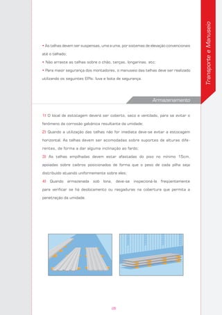 TransporteeManuseio
• As telhas devem ser suspensas, uma a uma, por sistemas de elevação convencionais
até o telhado;
• Não arraste as telhas sobre o chão, terças, longarinas, etc;
• Para maior segurança dos montadores, o manuseio das telhas deve ser realizado
utilizando os seguintes EPIs: luva e bota de segurança.
Armazenamento
1) O local de estocagem deverá ser coberto, seco e ventilado, para se evitar o
fenômeno da corrosão galvânica resultante da umidade;
2) Quando a utilização das telhas não for imediata deve-se evitar a estocagem
horizontal. As telhas devem ser acomodadas sobre suportes de alturas dife-
rentes, de forma a dar alguma inclinação ao fardo;
3) As telhas empilhadas devem estar afastadas do piso no mínimo 15cm,
apoiadas sobre caibros posicionados de forma que o peso de cada pilha seja
distribuído atuando uniformemente sobre eles;
4) Quando armazenada sob lona, deve-se inspecioná-la freqüentemente
para verificar se há deslocamento ou rasgaduras na cobertura que permita a
penetração da umidade.
05
 