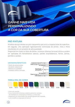 PRÉ-PINTURA
VANTAGENS/BENEFÍCIOS
Primer 4 a 6 µm
Acabamento (topcoat)18 a 22µm
Revestimento
de Zn ou Al-Zn
Fundo (backer) 8 a 13µm
Pré-tratamento
Pré-tratamento
Aço
Primer 4 a 6 µm
TABELA RAL DE CORES
RAL 3000 RAL 5010 RAL 6002 RAL 7035 RAL 9003
RAL 1023 RAL 9005
RAL 8023 RAL 9010
RAL 7040
RAL 1015 RAL 2003
A bobina de aço recebe um pré-tratamento que inclui a limpeza total da superfície.
Em seguida, uma aplicação rigorosamente controlada de primer, tinta e filme
resultando em um produto de alta qualidade.
Disponível em todos os tipos de telhas, inclusive sistemas termoacústicos e podem
ser aplicadas em fechamentos laterais, painéis arquitetônicos, forros, portas,
portões e janelas.
• Ganho de produtividade;
• Excelente acabamento;
• Melhoria na qualidade;
• Proteção contra a corrosão.
• Cores sob consulta;
• Cores meramente ilustrativas, podendo apresentar variações
de tonalidade em comparação ao impresso, ou entre lotes;
• Acabamento em fundo backer não apresenta garantia de tonalidade,
ou de resistência à exposição de raios UV.
GANHE MAIS VIDA
PERSONALIZANDO
A COR DA SUA COBERTURA
14
 