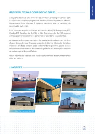 A Regional Telhas é uma indústria de produtos siderúrgicos criada com
o objetivo de distribuir progresso e desenvolvimento para todo o Brasil,
tendo como foco atender à rigorosa demanda que o mercado da
construção civil exige.
Está presente em cinco cidades brasileiras: Assis/SP, Bataguassu/MS,
Cuiabá/MT, Paraíba do Sul/RJ e São Francisco do Sul/SC, pontos
estrategicamente escolhidos para melhor atender a seus clientes.
A conquista de espaço no setor de produção de coberturas, perfis e
chapas de aço, levou a Empresa ao posto de líder na fabricação de telhas
metálicas em todo o Brasil. Esse crescimento foi possível graças à visão
empreendedoraeotimistadosdiretores,gestoreseadedicaçãoeparceria
de toda a equipe Regional Telhas.
OquenosmoveéapaixãopeloaçoeocompromissodeserumaEmpresa
cada vez melhor.
REGIONAL TELHAS COBRINDO O BRASIL
UNIDADES
Assis/SP
Bataguassu/MS
Cuiabá/MT
Paraíba do Sul/RJ
São Francisco do Sul/SC
|
REGIONAL
TELHAS
03
 