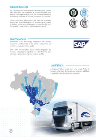 Alinhando a alta tecnologia empregada em nossas
máquinas perfiladeiras e de corte, colocamos os
melhores produtos no mercado.
ERP - SAP, considerado o maior sistema de gestão do
mundo, proporciona agilidade no atendimento aos
clientes e qualidade em processos de gestão.
TECNOLOGIA
A Regional Telhas conta com uma ampla frota de
veículos próprios e dedicados que garantem agilidade
e qualidade na distribuição dos produtos.
LOGÍSTICA
As certificações conquistadas pela Regional Telhas
são atestados de qualidade e sustentabilidade em
gestão e entrega de serviços, e são fundamentais para
a melhoria contínua de nossos processos e produtos.
CERTIFICADOS
Com estes selos garantimos, por meio de rigorosas
auditorias, a confiabilidade e a segurança de nosso
trabalho, tanto com colaboradores, quanto clientes,
fornecedores, parceiros e a sociedade em geral.
MS
MT
SP
SC
RJ
04
 