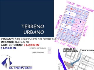UBICACION: Calle Villagrán, Santa Ana Pacueco Gto.
SUPERFICIE: 31,616.20 m2
VALOR DE TERRENO: $ 1,550.00 M2
$ 1,350.00 M2                                        CROQUIS DE
                                                     LOCALIZACION
 