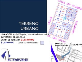 UBICACION: Calle Villagrán, Santa Ana Pacueco Gto.
SUPERFICIE: 31,616.20 m2
VALOR DE TERRENO: $ 1,550.00 M2
$ 1,350.00 M2                                        CROQUIS DE
                                                     LOCALIZACION
 