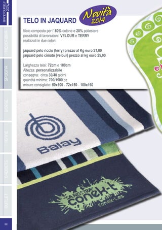 22
BRANDYOURSELF
2014MICROFIBRABORSEGADGETSSPUGNAPENNEOUTLET
TELO IN JAQUARD
filato composto per l’ 80% cotone e 20% poliestere
possibilità di lavorazioni VELOUR e TERRY
realizzati in due colori.
jaquard pelo riccio (terry) prezzo al Kg euro 21,00
jaquard pelo cimato (velour) prezzo al kg euro 25,00
Larghezza telai: 72cm e 100cm
Altezza: personalizzabile
consegna: circa 30/40 giorni
quantità minime: 700/1500 pz
misure consigliate: 50x100 - 72x150 - 100x160
Novità
2014
 