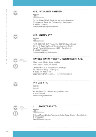 H.B. INTIMATES LIMITED
Apparel
Abbigliamento
Forkan Tower,360/A, Bitak Bazar,Custom Academy,
South Kattali, Pahartali, Chittagong - Bangladesh
T. +8801731886203
compliance1@hbgroupbd.com
H.B. KNITEX LTD.
Apparel
Abbigliamento
Plot# B26 (P) & B 27 Faujdarhat BSCIC Industrial Area
Block- A, Sagorika Road, Custom Academy South
Kattali, Pahartoli Chittagong-4219 - Bangladesh
T. +8801731886203
compliance@hbgroupbd.com
HATEKS HATAY TEKSTIL ISLETMELERI A.S.
Fiber, yarns, fabrics, home textiles
Filati, tessuti, tessili per la casa
Otencay Mah. E-5 Karayolu Cad. Dis Kapi
No.59 Belen, Hatay - Hatay (TR)
T. 0090 326 451 24 00
doganacem@hateks.com.tr - www.hateks.com.tr
INK LAB SRL
Fabrics
Tessuti
Via Maghetto, 79 13888 – Mongrando - Italia
T. 015 3351623
inklab2020@gmail.com
J. L. SWEATERS LTD.
Apparel
Abbigliamento
Bishmail Road, Zirabo, Yearpur, Ashulia, Savar, Dhaka - Bangladesh
T. 1781888007
Sadi@jlfashionltd.com
10
CCPB
•
AZIENDE
ASSOCIATE
/
ASSOCIATED
COMPANIES
•
2021
 