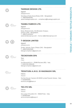 TAMMAM DESIGN LTD.
Apparel
Abbigliamento
Taiyobpur,Zirabo,Savar,Dhaka-1341 - Bangladesh
T. +880255092062
www.lusakagroupbd.com - compliance@lusakagroupbd.com
TAQWA FABRICS LTD.
Apparel
Abbigliamento
Kewa, Boherarchala, Gila Beraeed, Sreepur,
Gazipur-1740 - Bangladesh.
T. +8801713221614
www.lantaburgroup.com - monzur @lantaburgroup.com
T-DESIGN LIMITED
Apparel
Abbigliamento
Zirabo, Ashulia, Savar, Dhaka-1341 - Bangladesh
T. +8801716024485
tdesigncompliance@gmail.com
TECNOYARN SPA
Yarn
Filati
Via Alessandrini 4 – 25086 Rezzato (BS) - Italy
T. 0039 030 2594145
tdesigncompliance@gmail.com
TESSITURA A.M.G. DI MAGNAGHI SRL
Fabrics
Tessuti
Via Vecchia per Castano 24 21015 Lonate Pozzolo Varese - Italy
T. 0331660640
tessitura.amg@libero.it
TEX.PO SRL
Fabrics
Tessuti
Via Lungo il Ficarello 3/1 - 59100 Prato - Italy
T. 0574651924
amministrazione@texpo.it
19
TESSILE
/
ORGANIC
TEXTILE
PRODUCTS
 