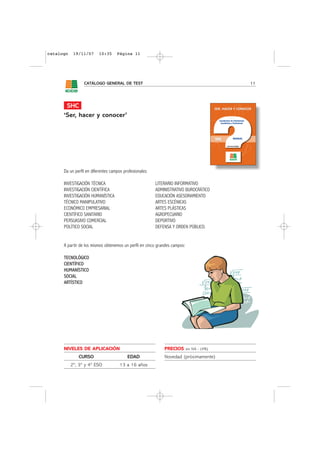 catalogo    19/11/07      10:35     Página 11




                 CATÁLOGO GENERAL DE TEST                                                    11




       SHC
      ‘Ser, hacer y conocer’




      Da un perfil en diferentes campos profesionales:

      INVESTIGACIÓN TÉCNICA                              LITERARIO INFORMATIVO
      INVESTIGACIÓN CIENTÍFICA                           ADMINISTRATIVO BUROCRÁTICO
      INVESTIGACIÓN HUMANÍSTICA                          EDUCACIÓN ASESORAMIENTO
      TÉCNICO MANIPULATIVO                               ARTES ESCÉNICAS
      ECONÓMICO EMPRESARIAL                              ARTES PLÁSTICAS
      CIENTÍFICO SANITARIO                               AGROPECUARIO
      PERSUASIVO COMERCIAL                               DEPORTIVO
      POLÍTICO SOCIAL                                    DEFENSA Y ORDEN PÚBLICO.


      A partir de los mismos obtenemos un perfil en cinco grandes campos:

      TECNOLÓGICO
      CIENTÍFICO
      HUMANÍSTICO
      SOCIAL
      ARTÍSTICO




      NIVELES DE APLICACIÓN                                  PRECIOS        sin IVA - (4%)

              CURSO                       EDAD               Novedad (próximamente)
           2º, 3º y 4º ESO            13 a 16 años
 