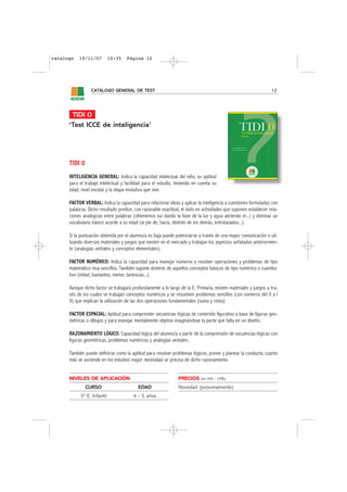 catalogo   19/11/07         10:35   Página 12




                 CATÁLOGO GENERAL DE TEST                                                                         12




       TIDI 0
      ‘Test ICCE de inteligencia’




      TIDI 0
      INTELIGENCIA GENERAL: Indica la capacidad intelectual del niño, su aptitud
      para el trabajo intelectual y facilidad para el estudio, teniendo en cuenta su
      edad, nivel escolar y la etapa evolutiva que vive.

      FACTOR VERBAL: Indica la capacidad para relacionar ideas y aplicar la inteligencia a cuestiones formuladas con
      palabras. Dicho resultado predice, con razonable exactitud, el éxito en actividades que suponen establecer rela-
      ciones analógicas entre palabras (obtenemos luz dando la llave de la luz y agua abriendo el...) y dominar un
      vocabulario básico acorde a su edad (al pie de, hacia, distinto de los demás, entrelazados...).

      Si la puntuación obtenida por el alumno/a es baja puede potenciarse a través de una mayor comunicación o uti-
      lizando diversos materiales y juegos que existen en el mercado y trabajan los aspectos señalados anteriormen-
      te (analogías verbales y conceptos elementales).

      FACTOR NUMÉRICO: Indica la capacidad para manejar números y resolver operaciones y problemas de tipo
      matemático muy sencillos. También supone dominio de aquellos conceptos básicos de tipo numérico o cuantita-
      tivo (mitad, bastantes, menor, tantos/as...).

      Aunque dicho factor se trabajará profundamente a lo largo de la E. Primaria, existen materiales y juegos a tra-
      vés de los cuales se trabajan conceptos numéricos y se resuelven problemas sencillos (con números del 0 a l
      9) que implican la utilización de las dos operaciones fundamentales (suma y resta).

      FACTOR ESPACIAL: Aptitud para comprender secuencias lógicas de contenido figurativo a base de figuras geo-
      métricas o dibujos y para manejar mentalmente objetos imaginándose la parte que falta en un diseño.

      RAZONAMIENTO LÓGICO: Capacidad lógica del alumno/a a partir de la comprensión de secuencias lógicas con
      figuras geométricas, problemas numéricos y analogías verbales.

      También puede definirse como la aptitud para resolver problemas lógicos, prever y planear la conducta; cuanto
      más se asciende en los estudios mayor necesidad se precisa de dicho razonamiento.


      NIVELES DE APLICACIÓN                                     PRECIOS     sin IVA - (4%)

               CURSO                       EDAD                 Novedad (próximamente)
           3º E. Infantil               4 - 5 años
 
