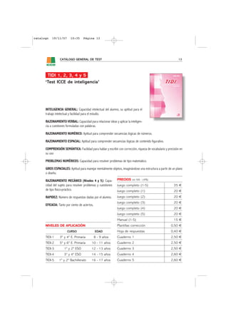 catalogo   19/11/07       10:35     Página 13




                 CATÁLOGO GENERAL DE TEST                                                                      13




       TIDI 1, 2, 3, 4 y 5
      ‘Test ICCE de inteligencia’




      INTELIGENCIA GENERAL: Capacidad intelectual del alumno, su aptitud para el
      trabajo intelectual y facilidad para el estudio.

      RAZONAMIENTO VERBAL: Capacidad para relacionar ideas y aplicar la inteligen-
      cia a cuestiones formuladas con palabras.

      RAZONAMIENTO NUMÉRICO: Aptitud para comprender secuencias lógicas de números.

      RAZONAMIENTO ESPACIAL: Aptitud para comprender secuencias lógicas de contenido figurativo.

      COMPRENSIÓN SEMÁNTICA: Facilidad para hablar y escribir con corrección, riqueza de vocabulario y precisión en
      su uso

      PROBLEMAS NUMÉRICOS: Capacidad para resolver problemas de tipo matemático.

      GIROS ESPACIALES: Aptitud para manejar mentalmente objetos, imaginándose una estructura a partir de un plano
      o diseño.

      RAZONAMIENTO MECÁNICO (Niveles 4 y 5): Capa-             PRECIOS     sin IVA - (4%)

      cidad del sujeto para resolver problemas y cuestiones    Juego completo (1-5)                         35 €
      de tipo físico-práctico.                                 Juego completo (1)                           20 €
      RAPIDEZ: Número de respuestas dadas por el alumno.       Juego completo (2)                           20 €
                                                               Juego completo (3)                           20 €
      EFICACIA: Tanto por ciento de aciertos.
                                                               Juego completo (4)                           20 €
                                                               Juego completo (5)                           20 €
                                                               Manual (1-5)                                 15 €
      NIVELES DE APLICACIÓN                                    Plantillas corrección                     0,50 €
                       CURSO                    EDAD           Hoja de respuestas                        0,40 €
      TIDI-1     3º y 4º E. Primaria            8 - 9 años     Cuaderno 1                                2,50 €
      TIDI-2     5º y 6º E. Primaria       10 - 11 años        Cuaderno 2                                2,50 €
      TIDI-3         1º y 2º ESO           12 - 13 años        Cuaderno 3                                2,50 €
      TIDI-4         3º y 4º ESO           14 - 15 años        Cuaderno 4                                2,60 €
      TIDI-5    1º y 2º Bachillerato       16 - 17 años        Cuaderno 5                                2,60 €
 