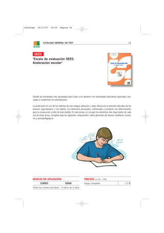 catalogo   19/11/07       10:35      Página 14




                 CATÁLOGO GENERAL DE TEST                                                                          14




       SEES
      ‘Escala de evaluación SEES.
      Aceleración escolar’




      Estudia las estrategias más apropiadas para tratar a los alumnos con necesidades educativas especiales, aso-
      ciadas a condiciones de sobredotación.

      La aceleración es uno de los sistemas de más antigua utilización y mejor eficacia en la atención educativa de los
      alumnos superdotados o con talento. Los elementos personales, contextuales y escolares son determinantes
      para la consecución y éxito de esta medida. En esta escala, se recogen los elementos más importantes de cada
      una de estas áreas, recogidos bajo los siguientes componentes: datos generales del alumno, familiares, escola-
      res y psicopedagógicos.




      NIVELES DE APLICACIÓN                                      PRECIOS     sin IVA - (4%)

              CURSO                        EDAD                  Juego completo                                12 €
      Todos los niveles escolares     A partir de 6 años
 