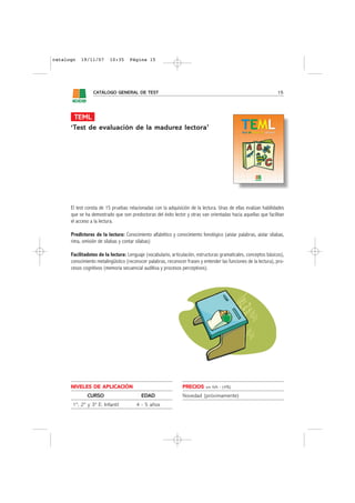 catalogo   19/11/07       10:35     Página 15




                 CATÁLOGO GENERAL DE TEST                                                                         15




       TEML
      ‘Test de evaluación de la madurez lectora’




      El test consta de 15 pruebas relacionadas con la adquisición de la lectura. Unas de ellas evalúan habilidades
      que se ha demostrado que son predoctoras del éxito lector y otras van orientadas hacia aquellas que facilitan
      el acceso a la lectura.

      PredIctores de la lectura: Conocimiento alfabético y conocimiento fonológico (aislar palabras, aislar sílabas,
      rima, omisión de sílabas y contar sílabas)

      Facilitadotes de la lectura: Lenguaje (vocabulario, articulación, estructuras gramaticales, conceptos básicos),
      conocimiento metalingüístico (reconocer palabras, reconocer frases y entender las funciones de la lectura), pro-
      cesos cognitivos (memoria secuencial auditiva y procesos perceptivos).




      NIVELES DE APLICACIÓN                                     PRECIOS     sin IVA - (4%)

              CURSO                        EDAD                 Novedad (próximamente)
       1º, 2º y 3º E. Infantil          4 - 5 años
 